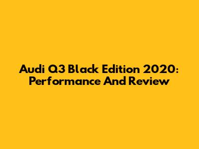 Audi Q3 Black Edition 2020: Performance And Review