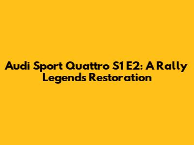 Audi Sport Quattro S1 E2: A Rally Legend's Restoration