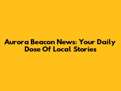 Aurora Beacon News: Your Daily Dose Of Local Stories