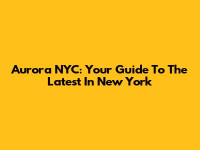 Aurora NYC: Your Guide To The Latest In New York