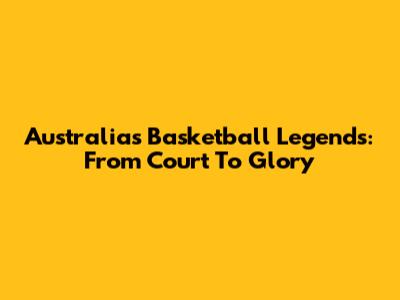 Australia's Basketball Legends: From Court To Glory