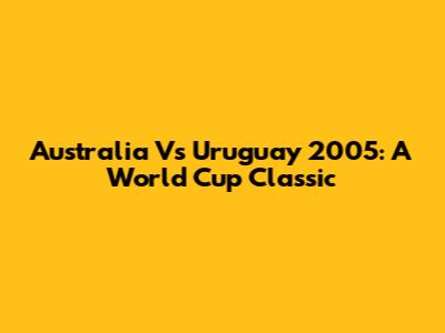 Australia Vs Uruguay 2005: A World Cup Classic