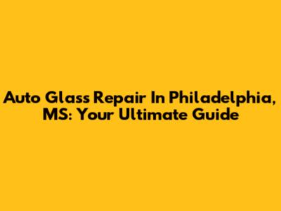 Auto Glass Repair In Philadelphia, MS: Your Ultimate Guide