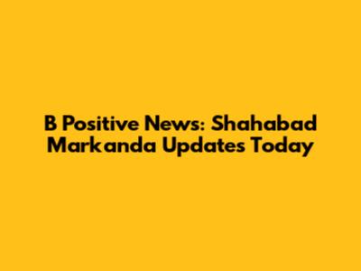 B Positive News: Shahabad Markanda Updates Today