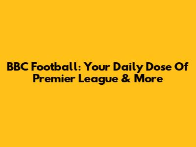 BBC Football: Your Daily Dose Of Premier League & More