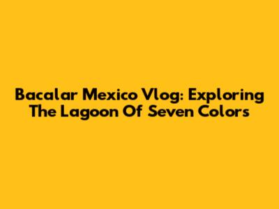 Bacalar Mexico Vlog: Exploring The Lagoon Of Seven Colors