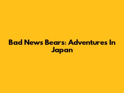 Bad News Bears: Adventures In Japan