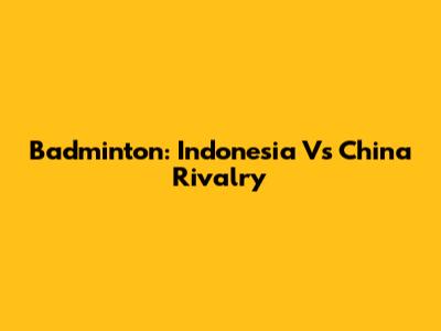 Badminton: Indonesia Vs China Rivalry