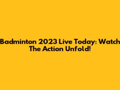 Badminton 2023 Live Today: Watch The Action Unfold!
