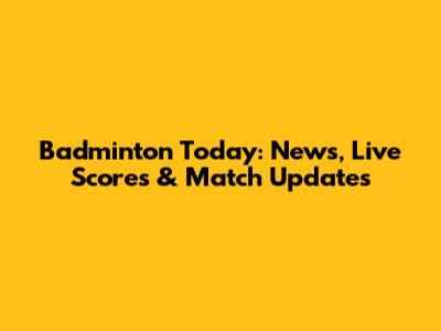 Badminton Today: News, Live Scores & Match Updates