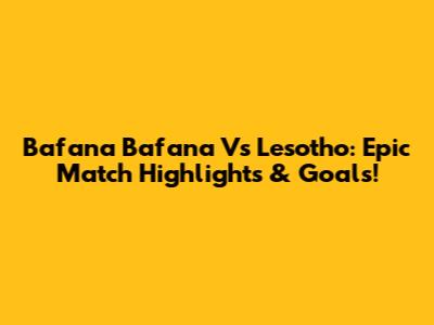 Bafana Bafana Vs Lesotho: Epic Match Highlights & Goals!