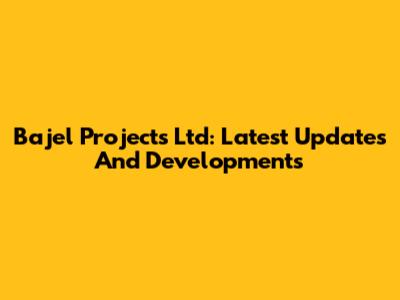 Bajel Projects Ltd: Latest Updates And Developments