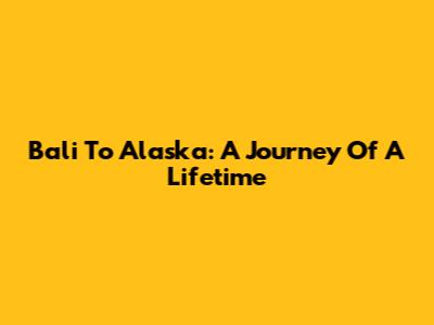 Bali To Alaska: A Journey Of A Lifetime