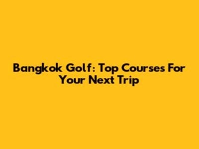 Bangkok Golf: Top Courses For Your Next Trip