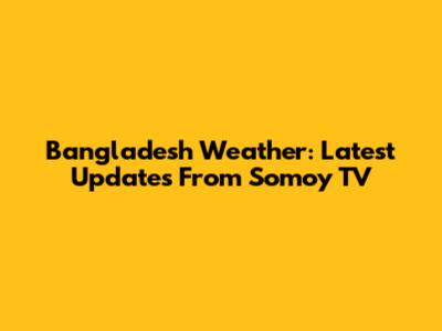 Bangladesh Weather: Latest Updates From Somoy TV