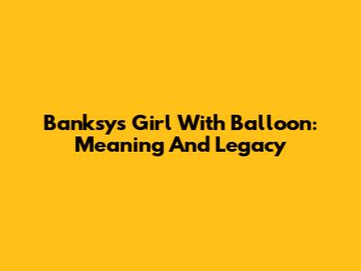 Banksy's Girl With Balloon: Meaning And Legacy