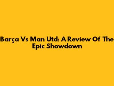 Barça Vs Man Utd: A Review Of The Epic Showdown