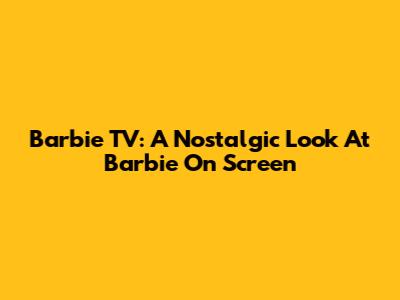 Barbie TV: A Nostalgic Look At Barbie On Screen