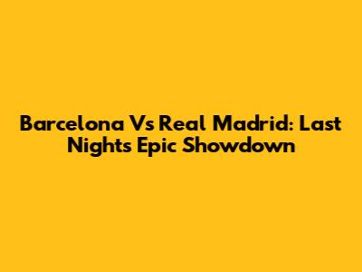 Barcelona Vs Real Madrid: Last Night's Epic Showdown