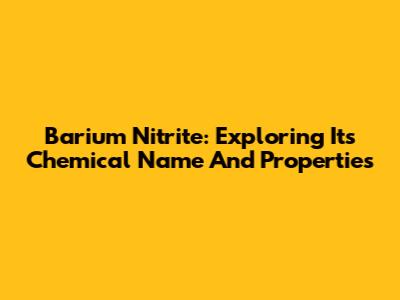 Barium Nitrite: Exploring Its Chemical Name And Properties