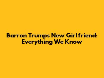 Barron Trump's New Girlfriend: Everything We Know