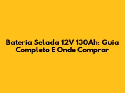 Bateria Selada 12V 130Ah: Guia Completo E Onde Comprar