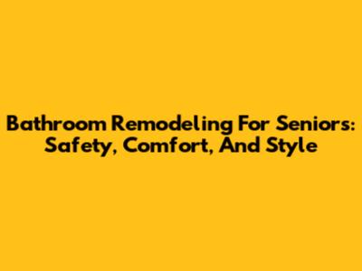 Bathroom Remodeling For Seniors: Safety, Comfort, And Style