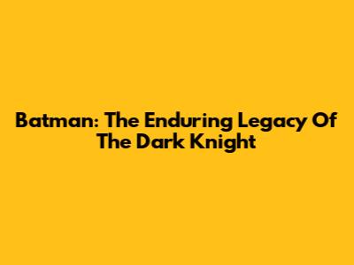 Batman: The Enduring Legacy Of The Dark Knight