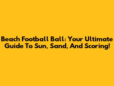 Beach Football Ball: Your Ultimate Guide To Sun, Sand, And Scoring!