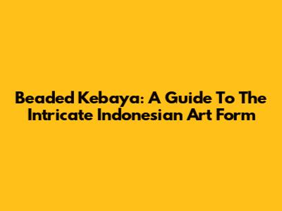 Beaded Kebaya: A Guide To The Intricate Indonesian Art Form