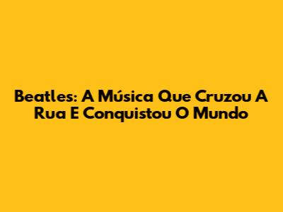 Beatles: A Música Que Cruzou A Rua E Conquistou O Mundo