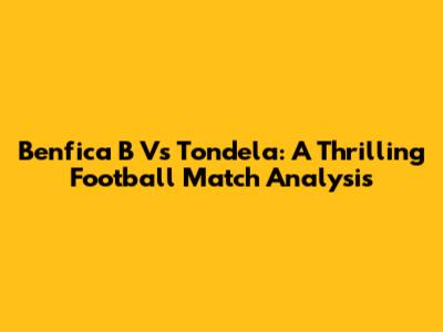 Benfica B Vs Tondela: A Thrilling Football Match Analysis