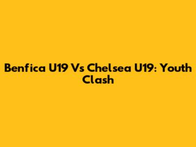 Benfica U19 Vs Chelsea U19: Youth Clash