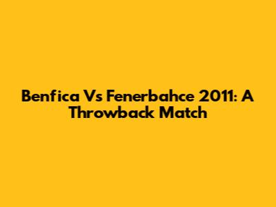 Benfica Vs Fenerbahce 2011: A Throwback Match
