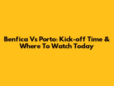 Benfica Vs Porto: Kick-off Time & Where To Watch Today