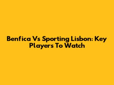 Benfica Vs Sporting Lisbon: Key Players To Watch
