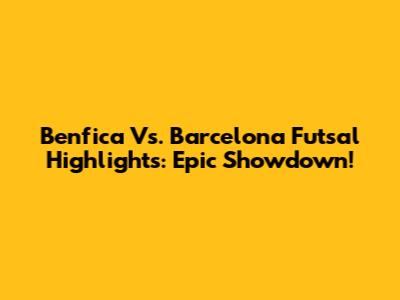 Benfica Vs. Barcelona Futsal Highlights: Epic Showdown!