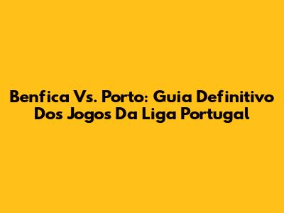 Benfica Vs. Porto: Guia Definitivo Dos Jogos Da Liga Portugal