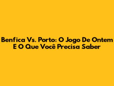 Benfica Vs. Porto: O Jogo De Ontem E O Que Você Precisa Saber