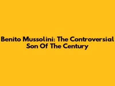 Benito Mussolini: The Controversial 'Son Of The Century'