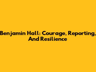 Benjamin Hall: Courage, Reporting, And Resilience