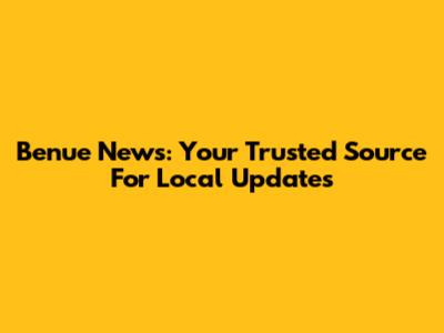 Benue News: Your Trusted Source For Local Updates