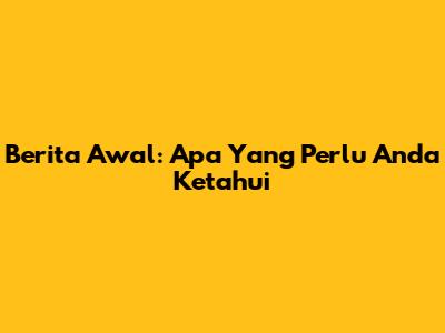 Berita Awal: Apa Yang Perlu Anda Ketahui