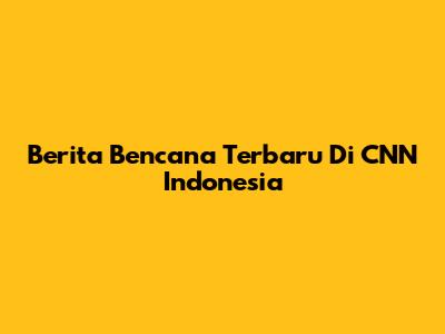 Berita Bencana Terbaru Di CNN Indonesia