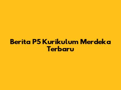 Berita P5 Kurikulum Merdeka Terbaru