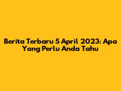Berita Terbaru 5 April 2023: Apa Yang Perlu Anda Tahu