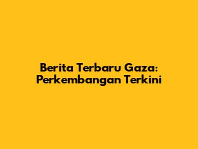 Berita Terbaru Gaza: Perkembangan Terkini