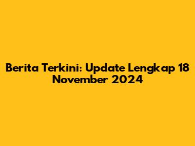 Berita Terkini: Update Lengkap 18 November 2024