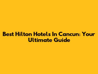 Best Hilton Hotels In Cancun: Your Ultimate Guide