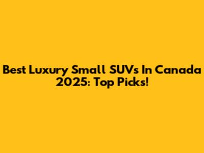 Best Luxury Small SUVs In Canada 2025: Top Picks!